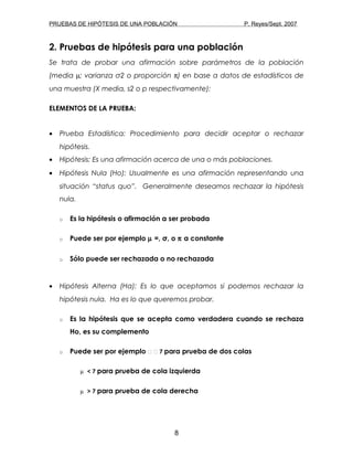 PRUEBAS DE HIPÓTESIS DE UNA POBLACIÓN P. Reyes/Sept. 2007
2. Pruebas de hipótesis para una población
Se trata de probar una afirmación sobre parámetros de la población
(media µ; varianza σ2 o proporción π) en base a datos de estadísticos de
una muestra (X media, s2 o p respectivamente):
ELEMENTOS DE LA PRUEBA:
• Prueba Estadística: Procedimiento para decidir aceptar o rechazar
hipótesis.
• Hipótesis: Es una afirmación acerca de una o más poblaciones.
• Hipótesis Nula (Ho): Usualmente es una afirmación representando una
situación “status quo”. Generalmente deseamos rechazar la hipótesis
nula.
o Es la hipótesis o afirmación a ser probada
o Puede ser por ejemplo µ =, σ, o π a constante
o Sólo puede ser rechazada o no rechazada
• Hipótesis Alterna (Ha): Es lo que aceptamos si podemos rechazar la
hipótesis nula. Ha es lo que queremos probar.
o Es la hipótesis que se acepta como verdadera cuando se rechaza
Ho, es su complemento
o Puede ser por ejemplo   7 para prueba de dos colas
µ < 7 para prueba de cola izquierda
µ > 7 para prueba de cola derecha
8
 