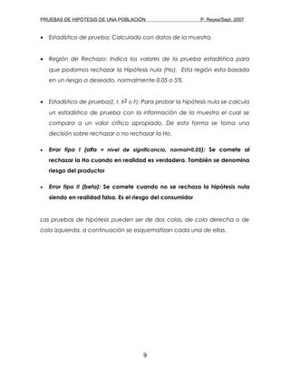 PRUEBAS DE HIPÓTESIS DE UNA POBLACIÓN P. Reyes/Sept. 2007
• Estadístico de prueba: Calculado con datos de la muestra.
• Región de Rechazo: Indica los valores de la prueba estadística para
que podamos rechazar la Hipótesis nula (Ho). Esta región esta basada
en un riesgo a deseado, normalmente 0.05 o 5%.
• Estadístico de prueba(Z, t, X2 o F): Para probar la hipótesis nula se calcula
un estadístico de prueba con la información de la muestra el cual se
compara a un valor crítico apropiado. De esta forma se toma una
decisión sobre rechazar o no rechazar la Ho.
• Error tipo I (alfa = nivel de significancia, normal=0.05): Se comete al
rechazar la Ho cuando en realidad es verdadera. También se denomina
riesgo del productor
• Error tipo II (beta): Se comete cuando no se rechaza la hipótesis nula
siendo en realidad falsa. Es el riesgo del consumidor
Las pruebas de hipótesis pueden ser de dos colas, de cola derecha o de
cola izquierda, a continuación se esquematizan cada una de ellas.
9
 