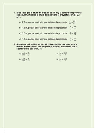 4. Si se sabe que la altura del árbol es de 4,8 m y la sombra que proyecta
es de 6,9 m. ¿Cuál es la altura de la persona si proyecta sobra de 2,3
m? :
a) 2,3 m, porque es el valor que satisface la proporción
b) 1,6 m, porque es el valor que satisface la proporción
c) 2,5 m, porque es el valor que satisface la proporción
d) 1,8 m, porque es el valor que satisface la proporción
5. Si la altura del edificio es de 20,8 m la expresión que determina la
medida x de la sombra que proyecta el edificio, relacionada con la
sobra y altura del árbol, es:
a)
b)
c)
d)
 