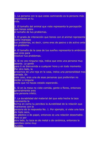 1. La persona con la que estas caminando es la persona más
importante en tu
vida.
2. El tamaño del animal que viste representa la percepción
que tienes sobre
el tamaño de tus problemas.
3. El grado de interacción que tienes con el animal representa
como manejas
tus problemas, es decir, como eres de pasivo o de activo ante
un problema.
4. El tamaño de la casa de tus sueños representa lo ambicioso
que eres para
resolver tus problemas.
5. Si no ves ninguna reja, indica que eres una persona muy
abierta. La gente
para ti es bienvenida a cualquier hora y en todo momento.
Por otro lado, la
presencia de una reja en la casa, indica una personalidad mas
cerrada. En
este caso, eres una de esas personas que preferirían no
recibir a ninguna
visita que no hayas estado esperando.
6. Si en la mesa no viste comida, gente o flores, entonces
generalmente eres
una persona infeliz.
7. La durabilidad del material del que esta hecha la taza
representa la
forma en como tu percibes la durabilidad de la relación que
mantienes con la
persona de la respuesta No. 1. Por ejemplo, si viste una taza
de hielo seco,
de plástico o de papel, entonces es una relación desechable.
Pero si por
otro lado, tu taza es de metal o de cerámica, entonces la
percibes como muy
durable.

 