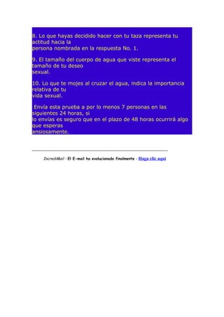 8. Lo que hayas decidido hacer con tu taza representa tu
actitud hacia la
persona nombrada en la respuesta No. 1.
9. El tamaño del cuerpo de agua que viste representa el
tamaño de tu deseo
sexual.
10. Lo que te mojes al cruzar el agua, indica la importancia
relativa de tu
vida sexual.
Envía esta prueba a por lo menos 7 personas en las
siguientes 24 horas, si
lo envías es seguro que en el plazo de 48 horas ocurrirá algo
que esperas
ansiosamente.
_________________________________________________________________

IncrediMail - El E-mail ha evolucionado finalmente - Haga clic aquí

 