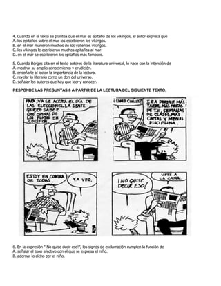 4. Cuando en el texto se plantea que el mar es epitafio de los vikingos, el autor expresa que
A. los epitafios sobre el mar los escribieron los vikingos.
B. en el mar murieron muchos de los valientes vikingos.
C. los vikingos le escribieron muchos epitafios al mar.
D. en el mar se escribieron los epitafios más famosos.
5. Cuando Borges cita en el texto autores de la literatura universal, lo hace con la intención de
A. mostrar su amplio conocimiento y erudición.
B. enseñarle al lector la importancia de la lectura.
C. revelar lo literario como un don del universo.
D. señalar los autores que hay que leer y conocer.
RESPONDE LAS PREGUNTAS 6 A PARTIR DE LA LECTURA DEL SIGUIENTE TEXTO.
6. En la expresión “¡No quise decir eso!”, los signos de exclamación cumplen la función de
A. señalar el tono afectivo con el que se expresa el niño.
B. adornar lo dicho por el niño.
 