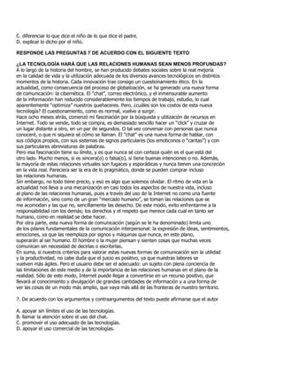 C. diferenciar lo que dice el niño de lo que dice el padre.
D. explicar lo dicho por el niño.
RESPONDE LAS PREGUNTAS 7 DE ACUERDO CON EL SIGUIENTE TEXTO
¿LA TECNOLOGÍA HARÁ QUE LAS RELACIONES HUMANAS SEAN MENOS PROFUNDAS?
A lo largo de la historia del hombre, se han producido debates sociales sobre la real mejoría
en la calidad de vida y la utilización adecuada de los diversos avances tecnológicos en distintos
momentos de la historia. Cada innovación trae consigo un cuestionamiento ético. En la
actualidad, como consecuencia del proceso de globalización, se ha generado una nueva forma
de comunicación: la cibernética. El “chat”, correo electrónico, y el inmensurable aumento
de la información han reducido considerablemente los tiempos de trabajo, estudio, lo cual
aparentemente “optimiza” nuestros quehaceres. Pero, ¿cuáles son los costos de esta nueva
tecnología? El cuestionamiento, como es normal, vuelve a surgir.
Hace ocho meses atrás, comenzó mi fascinación por la búsqueda y utilización de recursos en
Internet. Todo se vende, todo se compra, es demasiado sencillo hacer un “click” y cruzar de
un lugar distante a otro, en un par de segundos. O tal vez conversar con personas que nunca
conoceré, o que ni siquiera sé cómo se llaman. El “chat” es una nueva forma de hablar, con
sus códigos propios, con sus sistemas de signos particulares (los emoticonos o “caritas”) y con
sus particulares abreviaturas de palabras.
Pero esa fascinación tiene su límite, y es que nunca sé con certeza quién es el que está del
otro lado. Mucho menos, si es sincera(o) o falsa(o), si tiene buenas intenciones o no. Además,
la mayoría de estas relaciones virtuales son fugaces y esporádicas y nunca tienen una concreción
en la vida real. Pareciera ser la era de lo pragmático, donde se pueden comprar incluso
las relaciones humanas.
Sin embargo, no todo tiene precio, y eso es algo que solemos olvidar. El ritmo de vida en la
actualidad nos lleva a una mecanización en casi todos los aspectos de nuestra vida, incluso
al plano de las relaciones humanas, pues a través del uso de la Internet no como una fuente
de información, sino como de un gran “mercado humano”, se toman las relaciones que se
me acomodan y las que no, sencillamente las desecho. De este modo, evito enfrentarme a la
responsabilidad con los demás; los derechos y el respeto que merece cada cual en tanto ser
humano, como en realidad se debe hacer.
Por otra parte, esta nueva forma de comunicación (según se le ha denominado) limita uno
de los pilares fundamentales de la comunicación interpersonal: la expresión de ideas, sentimientos,
emociones, ya que las reemplaza por signos y máquinas que nunca, en este plano,
superarán al ser humano. El hombre o la mujer piensan y sienten cosas que muchas veces
comunican sin necesidad de decirlas o escribirlas.
En suma, si nuestros criterios para valorar estas nuevas formas de comunicación son la utilidad
y la productividad, no cabe duda que el juicio es positivo, ya que nuestras labores se
vuelven más ágiles. Pero el usuario debe ser el adecuado: un sujeto con plena conciencia de
las limitaciones de este medio y de la importancia de las relaciones humanas en el plano de la
realidad. Sólo de este modo, Internet puede llegar a convertirse en un recurso positivo, que
llevará al conocimiento y divulgación de grandes cantidades de información y a una forma de
ver las cosas de un modo más amplio, que vaya más allá de las fronteras de nuestro territorio.
7. De acuerdo con los argumentos y contraargumentos del texto puede afirmarse que el autor
A. apoyar sin límites el uso de las tecnologías.
B. llamar la atención sobre el uso del chat.
C. promover el uso adecuado de las tecnologías.
D. apoyar el uso comercial de las tecnologías.
 