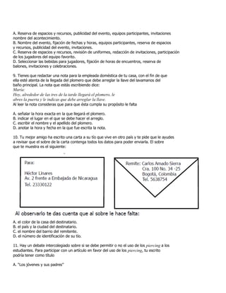 A. Reserva de espacios y recursos, publicidad del evento, equipos participantes, invitaciones
nombre del acontecimiento.
B. Nombre del evento, fijación de fechas y horas, equipos participantes, reserva de espacios
y recursos, publicidad del evento, invitaciones.
C. Reserva de espacios y recursos, revisión de uniformes, redacción de invitaciones, participación
de los jugadores del equipo favorito.
D. Seleccionar las bebidas para jugadores, fijación de horas de encuentros, reserva de
balones, invitaciones y celebraciones.
9. Tienes que redactar una nota para la empleada doméstica de tu casa, con el fin de que
ella esté atenta de la llegada del plomero que debe arreglar la llave del lavamanos del
baño principal. La nota que estás escribiendo dice:
María:
Hoy, alrededor de las tres de la tarde llegará el plomero, le
abres la puerta y le indicas que debe arreglar la llave.
Al leer la nota consideras que para que ésta cumpla su propósito le falta
A. señalar la hora exacta en la que llegará el plomero.
B. indicar el lugar en el que se debe hacer el arreglo.
C. escribir el nombre y el apellido del plomero.
D. anotar la hora y fecha en la que fue escrita la nota.
10. Tu mejor amigo ha escrito una carta a su tío que vive en otro país y te pide que le ayudes
a revisar que el sobre de la carta contenga todos los datos para poder enviarla. El sobre
que te muestra es el siguiente:
A. el color de la casa del destinatario.
B. el país y la ciudad del destinatario.
C. el nombre del barrio del remitente.
D. el número de identificación de su tío.
11. Hay un debate intercolegiado sobre si se debe permitir o no el uso de los piercing a los
estudiantes. Para participar con un artículo en favor del uso de los piercing, tu escrito
podría tener como título
A. “Los jóvenes y sus padres”
 