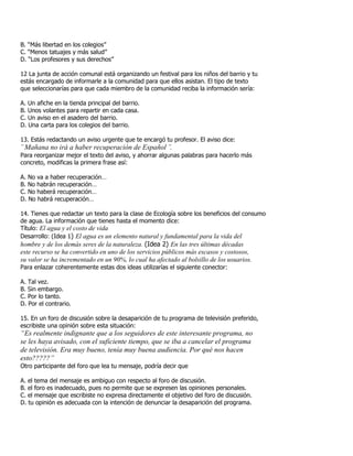 B. “Más libertad en los colegios”
C. “Menos tatuajes y más salud”
D. “Los profesores y sus derechos”
12 La junta de acción comunal está organizando un festival para los niños del barrio y tu
estás encargado de informarle a la comunidad para que ellos asistan. El tipo de texto
que seleccionarías para que cada miembro de la comunidad reciba la información sería:
A. Un afiche en la tienda principal del barrio.
B. Unos volantes para repartir en cada casa.
C. Un aviso en el asadero del barrio.
D. Una carta para los colegios del barrio.
13. Estás redactando un aviso urgente que te encargó tu profesor. El aviso dice:
¨ Mañana no irá a haber recuperación de Español ¨.
Para reorganizar mejor el texto del aviso, y ahorrar algunas palabras para hacerlo más
concreto, modificas la primera frase así:
A. No va a haber recuperación…
B. No habrán recuperación…
C. No haberá recuperación…
D. No habrá recuperación…
14. Tienes que redactar un texto para la clase de Ecología sobre los beneficios del consumo
de agua. La información que tienes hasta el momento dice:
Título: El agua y el costo de vida
Desarrollo: (Idea 1) El agua es un elemento natural y fundamental para la vida del
hombre y de los demás seres de la naturaleza. (Idea 2) En las tres últimas décadas
este recurso se ha convertido en uno de los servicios públicos más escasos y costosos,
su valor se ha incrementado en un 90%, lo cual ha afectado al bolsillo de los usuarios.
Para enlazar coherentemente estas dos ideas utilizarías el siguiente conector:
A. Tal vez.
B. Sin embargo.
C. Por lo tanto.
D. Por el contrario.
15. En un foro de discusión sobre la desaparición de tu programa de televisión preferido,
escribiste una opinión sobre esta situación:
“Es realmente indignante que a los seguidores de este interesante programa, no
se les haya avisado, con el suficiente tiempo, que se iba a cancelar el programa
de televisión. Era muy bueno, tenía muy buena audiencia. Por qué nos hacen
esto?????”
Otro participante del foro que lea tu mensaje, podría decir que
A. el tema del mensaje es ambiguo con respecto al foro de discusión.
B. el foro es inadecuado, pues no permite que se expresen las opiniones personales.
C. el mensaje que escribiste no expresa directamente el objetivo del foro de discusión.
D. tu opinión es adecuada con la intención de denunciar la desaparición del programa.
 