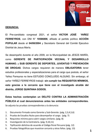 DENUNCIA:
El Pre-candidato congresal 2021, el señor VICTOR JOSÉ YAÑEZ
FERREYROS, con DNI N° 10586806, afiliado al partido político ACCIÓN
POPULAR desde el 04/08/2004 y Secretario General del Comité Ejecutivo
Distrital de Jesus María.
Se desempeñó durante el año 2009, en la Municipalidad de JESÚS MARÍA,
como GERENTE DE PARTICIPACIÓN VECINAL Y DESARROLLO
HUMANO, y SUB GERENTE DE DEPORTES, JUVENTUD Y PREVENCIÓN
DE DROGAS. Dichos cargos requieren de manera OBLIGATORIA tener
estudios profesionales y especializaciones para el cargo que postula, el señor
Yañez Ferreyros no tiene ESTUDIO CONCLUÍDO ALGUNO. Sin embargo, el
señor YAÑEZ FERREYROS trabajó sin cumplir los REQUISITOS MÍNIMOS,
esto gracias a la cercanía que tiene con el investigado alcalde del
distrito, JORGE QUINTANA GODOS.
Estos hechos contemplan un DELITO CONTRA LA ADMINISTRACIÓN
PÚBLICA el cual denunciaremos antes las entidades correspondientes.
Se adjunta las pruebas correspondientes a la denuncia:
1. Documento Firmado como Gerente y Sub-Gerente. (pág. 2,3,4,5,6)
2. Prueba de Estudios Nulos para desempeñar el cargo. (pág. 7)
3. Requisitos mínimo para cubrir cargos similares. (pág. 8)
4. Investigación de la Contraloría. (pág. 9,10,11)
5. Tipificación delictiva de acuerdo al Código Penal Peruano (pág. 12)
6. Pruebas fotográficas que muestran cercanía y otras faltas. (pág. 13)
1
 