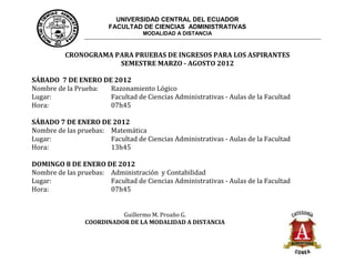 UNIVERSIDAD CENTRAL DEL ECUADOR
                        FACULTAD DE CIENCIAS ADMINISTRATIVAS
                                   MODALIDAD A DISTANCIA



          CRONOGRAMA PARA PRUEBAS DE INGRESOS PARA LOS ASPIRANTES
                      SEMESTRE MARZO - AGOSTO 2012

SÁBADO 7 DE ENERO DE 2012
Nombre de la Prueba: Razonamiento Lógico
Lugar:               Facultad de Ciencias Administrativas - Aulas de la Facultad
Hora:                07h45

SÁBADO 7 DE ENERO DE 2012
Nombre de las pruebas: Matemática
Lugar:                 Facultad de Ciencias Administrativas - Aulas de la Facultad
Hora:                  13h45

DOMINGO 8 DE ENERO DE 2012
Nombre de las pruebas: Administración y Contabilidad
Lugar:                 Facultad de Ciencias Administrativas - Aulas de la Facultad
Hora:                  07h45


                          Guillermo M. Proaño G.
                COORDINADOR DE LA MODALIDAD A DISTANCIA
 