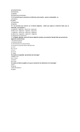 a) Carbohidratos.
b) Proteínas.
c) Lípidos.
d) Vitaminasyminerales.
15. El nutriente que se encuentra en alimentos como aceites , queso y mantequilla , es :
a) Proteínas
b) Sodio
c) Vitaminas
d) Lípidos
16. Los procesos que ocurren en el sistema digestivo , desde que ingresa el alimento hasta que es
eliminado, corresponde a :
a) Ingestión – digestión – absorción –expulsión
b) Absorción – digestión – ingestión – expulsión.
c) Ingestión – absorción –expulsión –digestión.
d) Absorción – digestión – expulsión –ingestión.
e) Ninguna de las anteriores.
17. El hígado, glándula anexa del sistema digestivo produce una sustancia llamada bilis que presenta las
siguientes características:
I. Disuelvelas grasas
II.Contiene enzimas
III.Sealmacena en la vesícula biliar
IV.Se ubica en la parte inferior del páncreas
a) I y III
b) II,III y IV
c) II y III
d) III y IV
e) Todas
18. ¿Cuál es la capacidad aproximada del estomago?
a) Medio litro
b) 1, 5 litros
c) 3 litros
d) 4 litros
19. ¿Cómo se llama la papilla en la que se convierten los alimentos en el estomago?
a) Kilo
b) Quimo
c) Bolo Alimenticio
d) Sigmo
 