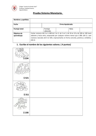 Colegio “Juanita Fernández Solar”
Profesora: Soledad Aravena.
Segundo Básico
Prueba Sistema Monetario.
1. Escribe el nombre de los siguientes valores. ( 4 puntos)
$ 234
$ 521
$ 311
$ 190
Nombres y apellidos
Fecha Firma Apoderado:
Puntaje total: Puntaje
obtenido
Nota
Objetivo de
aprendizaje:
Contar números del 0 al 1 000 de 2 en 2, de 5 en 5, de 10 en 10 y de 100 en 100 hacia
adelante y hacia atrás, empezando por cualquier número menor que 1 000. (OA 1) Leer
números naturales del 0 al 100 y representarlos en forma concreta, pictórica y simbólica.
(OA 2)
 