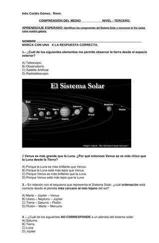 Inés Cortés Gómez. Rmm.
COMPRENSIÓN DEL MEDIO NIVEL : TERCERO.
APRENDIZAJE ESPERADO: Identifican los componentes del Sistema Solar y reconocen la Vía Láctea
como nuestra galaxia.
NOMBRE .........................................................................................................................
MARCA CON UNA X LA RESPUESTA CORRECTA.
1.- ¿Cuál de los siguientes elementos me permite observar la tierra desde el espacio
exterior?
A) Telescopio.
B) Observatorio.
C) Satélite Artificial
D) Radiotelescopio
.
2.Venus es más grande que la Luna. ¿Por qué entonces Venus se ve más chico que
la Luna desde la Tierra?
A) Porque la Luna es más brillante que Venus.
B) Porque la Luna está más lejos que Venus.
C) Porque Venus es más brillante que la Luna.
D) Porque Venus está más lejos que la Luna
3 .- En relación con el esquema que representa el Sistema Solar, ¿cuál ordenación está
correcta desde el planeta más cercano al más lejano del sol?
A) Marte – Júpiter – Venus
B) Urano – Neptuno – Júpiter
C) Tierra – Saturno – Plutón
D) Plutón – Marte – Mercurio
4 .- ¿Cuál de los siguientes NO CORRESPONDE a un planeta del sistema solar:
A) Saturno.
B) Tierra.
C) Luna
D) Júpiter
 