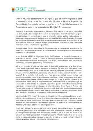 NÚMERO 193
Lunes, 7 de octubre de 2013

22975

ORDEN de 23 de septiembre de 2013 por la que se convocan pruebas para
la obtención directa de los títulos de Técnico y Técnico Superior de
Formación Profesional del sistema educativo en la Comunidad Autónoma de
Extremadura, para el curso académico 2013/2014. (2013050229)
El Estatuto de Autonomía de Extremadura, determina en el artículo 10.1.4 que: “Corresponde
a la Comunidad Autónoma de Extremadura la competencia de desarrollo normativo y ejecución de la educación y enseñanza en toda su extensión, niveles, grados, modalidades y especialidades, de acuerdo con lo dispuesto en el artículo 27 de la Constitución y Leyes Orgánicas
que, conforme al apartado 1 del artículo 81 de la misma lo desarrollen, y sin perjuicio de las
facultades que atribuye al Estado el número 30 del apartado 1 del artículo 149, y de la alta
Inspección para su cumplimiento y garantía”.
Mediante el Real Decreto 1801/1999, de 26 de noviembre, se traspasan de la Administración
del Estado a la Comunidad Autónoma de Extremadura las funciones y servicios en materia de
enseñanza no universitaria.
La Ley Orgánica 5/2002, de 19 de junio, de las Cualificaciones y la Formación Profesional establece en su artículo 1.2 que: “La oferta de formación profesional sostenida con fondos públicos favorecerá la formación a lo largo de toda la vida, acomodándose a las distintas expectativas y situaciones personales y profesionales”.
Así, la Ley Orgánica 2/2006, de 3 de mayo, de Educación establece en su artículo 5 que:
“Todas las personas deben tener la posibilidad de formarse a lo largo de la vida, dentro y fuera del sistema educativo, con el fin de adquirir, actualizar, completar y ampliar sus capacidades, conocimientos, habilidades, aptitudes y competencias para su desarrollo personal y profesional”. En el artículo 66.4 señala que: “Las personas adultas pueden realizar sus
aprendizajes tanto por medio de actividades de enseñanza, reglada o no reglada, como a través de la experiencia, laboral o en actividades sociales, por lo que se tenderá a establecer conexiones entre ambas vías y se adoptarán medidas para la validación de los aprendizajes así
adquiridos”. En este sentido, el artículo 69.4 determina que las Administraciones educativas
organizarán periódicamente pruebas para la obtención directa de los títulos de Técnico o de
Técnico Superior, para lo cual se exige demostrar haber alcanzado los objetivos establecidos
por la propia Ley Orgánica de Educación para los estudios de formación profesional en el sistema educativo, así como los fijados en los currículos que correspondan.
Asimismo, la Ley 4/2011, de 7 de marzo, de Educación de Extremadura establece en su artículo 102 como objetivos de la formación profesional en el sistema educativo, preparar al alumnado para la actividad en un campo profesional y facilitar su adaptación a las modificaciones
laborales, así como contribuir a su desarrollo personal y al ejercicio de una ciudadanía democrática y favorecer la formación a lo largo de la vida.
El artículo 5 del Real Decreto Ley 14/2012, de 20 de abril, de medidas urgentes de racionalización del gasto público en el ámbito educativo viene a modificar el calendario de aplicación
de las disposiciones previstas en el Real Decreto 1147/2011, de 29 de julio, por el que se establece la ordenación general de la formación profesional del sistema educativo, por lo que la
oferta, el acceso, admisión y matrícula en los ciclos formativos se regirá por lo previsto en el
Capítulo V del Real Decreto 1538/2006, de 15 de diciembre.

 