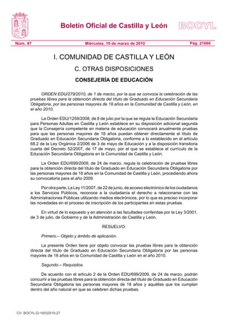 Boletín Oficial de Castilla y León

Núm. 47                              Miércoles, 10 de marzo de 2010                            Pág. 21668


                   I. COMUNIDAD DE CASTILLA Y LEÓN
                               C. OTRAS DISPOSICIONES
                               CONSEJERÍA DE EDUCACIÓN

             ORDEN EDU/279/2010, de 1 de marzo, por la que se convoca la celebración de las
       pruebas libres para la obtención directa del título de Graduado en Educación Secundaria
       Obligatoria, por las personas mayores de 18 años en la Comunidad de Castilla y León, en
       el año 2010.

             La Orden EDU/1259/2008, de 8 de julio por la que se regula la Educación Secundaria
       para Personas Adultas en Castilla y León establece en su disposición adicional segunda
       que la Consejería competente en materia de educación convocará anualmente pruebas
       para que las personas mayores de 18 años puedan obtener directamente el título de
       Graduado en Educación Secundaria Obligatoria, conforme a lo establecido en el artículo
       68.2 de la Ley Orgánica 2/2006 de 3 de mayo de Educación y a la disposición transitoria
       cuarta del Decreto 52/2007, de 17 de mayo, por el que se establece el currículo de la
       Educación Secundaria Obligatoria en la Comunidad de Castilla y León.

             La Orden EDU/699/2009, de 24 de marzo, regula la celebración de pruebas libres
       para la obtención directa del título de Graduado en Educación Secundaria Obligatoria por
       las personas mayores de 18 años en la Comunidad de Castilla y León, procediendo ahora
       su convocatoria para el año 2009.

             Por otra parte, La Ley 11/2007, de 22 de junio, de acceso electrónico de los ciudadanos
       a los Servicios Públicos, reconoce a la ciudadanía el derecho a relacionarse con las
       Administraciones Públicas utilizando medios electrónicos, por lo que es preciso incorporar
       las novedades en el proceso de inscripción de los participantes en estas pruebas.

             En virtud de lo expuesto y en atención a las facultades conferidas por la Ley 3/2001,
       de 3 de julio, de Gobierno y de la Administración de Castilla y León,

                                              RESUELVO:

             Primero.– Objeto y ámbito de aplicación.

             La presente Orden tiene por objeto convocar las pruebas libres para la obtención
       directa del título de Graduado en Educación Secundaria Obligatoria por las personas
       mayores de 18 años en la Comunidad de Castilla y León en el año 2010.

             Segundo.– Requisitos.

             De acuerdo con el artículo 2 de la Orden EDU/699/2009, de 24 de marzo, podrán
       concurrir a las pruebas libres para la obtención directa del título de Graduado en Educación
       Secundaria Obligatoria las personas mayores de 18 años y aquéllas que los cumplan
       dentro del año natural en que se celebren dichas pruebas.




CV: BOCYL-D-10032010-27
 
