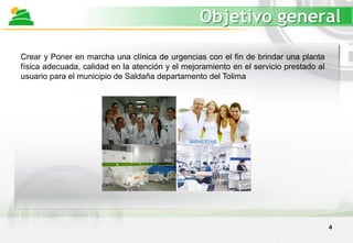 4
Objetivo general
Crear y Poner en marcha una clínica de urgencias con el fin de brindar una planta
física adecuada, calidad en la atención y el mejoramiento en el servicio prestado al
usuario para el municipio de Saldaña departamento del Tolima
 