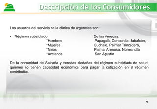 9
Descripción de los Consumidores
Los usuarios del servicio de la clínica de urgencias son:
• Régimen subsidiado De las Veredas:
*Hombres Papagalá, Concordia, Jabalcón,
*Mujeres Cucharo, Palmar Trincadero,
*Niños Palmar Arenosa, Normandía
*Ancianos San Agustín
De la comunidad de Saldaña y veredas aledañas del régimen subsidiado de salud,
quienes no tienen capacidad económica para pagar la cotización en el régimen
contributivo.
 