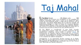 Taj Mahal
El Taj Mahal (hindi: Tāj Mahal, urdu: Tāŷ
Mahal 'Palacio de Corona'; /tɑːʒ mə'hɑl/) es un complejo de
edificios construido entre 1631 y 1654 en la ciudad de Agra,
estado de Uttar Pradesh, India, a orillas del río Yamuna, por el
emperador musulmán Shah Jahan de la dinastía mogola. El
imponente conjunto se erigió en honor de su esposa favorita,
Arjumand Bano Begum —más conocida como Mumtaz Mahal—
que murió en el parto de su decimocuarta hija. Se estima que su
construcción necesitó el esfuerzo de unos 20.000 obreros.
El Taj Mahal es considerado el más bello ejemplo
de arquitectura mogola, estilo que combina elementos de las
arquitecturas islámicas, persa, india e incluso turca. El
monumento ha logrado especial notoriedad por el carácter
romántico de su inspiración. Aunque el mausoleo cubierto por la
cúpula de mármol blanco es la parte más conocida, el Taj Mahal
es un conjunto de edificios integrados.
Actualmente es un importante destino turístico de la India.
En 1983, fue reconocido por la Unesco como Patrimonio de la
Humanidad. El Taj Mahal fue nombrado una de Las Nuevas
Siete Maravillas del Mundo Moderno.
 