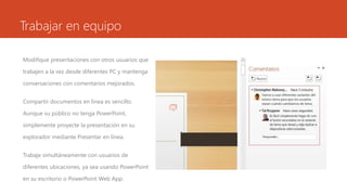 Trabajar en equipo
Modifique presentaciones con otros usuarios que
trabajen a la vez desde diferentes PC y mantenga
conversaciones con comentarios mejorados.
Compartir documentos en línea es sencillo.
Aunque su público no tenga PowerPoint,
simplemente proyecte la presentación en su
explorador mediante Presentar en línea.
Trabaje simultáneamente con usuarios de
diferentes ubicaciones, ya sea usando PowerPoint
en su escritorio o PowerPoint Web App.
 