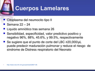 Cuerpos Lamelares
 Citoplasma del neumocito tipo II
 Semana 22 – 24
 Liquido amniótico tras semana 26
 Sensibilidad, especificidad, valor predictivo positivo y
negativo 96%, 88%, 45.6%, y 99.5%, respectivamente
 Se sugiere que el punto de corte del LBC ≥20,000/µL
puede predecir maduración pulmonar y reduce el riesgo de
sindrome de Distress respiratorio del Neonato
• http://www.ncbi.nlm.nih.gov/pubmed/22661136
 