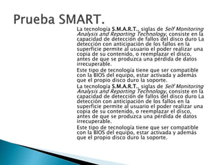La tecnología S.M.A.R.T., siglas de Self Monitoring 
Analysis and Reporting Technology, consiste en la 
capacidad de detección de fallos del disco duro La 
detección con anticipación de los fallos en la 
superficie permite al usuario el poder realizar una 
copia de su contenido, o reemplazar el disco, 
antes de que se produzca una pérdida de datos 
irrecuperable. 
Este tipo de tecnología tiene que ser compatible 
con la BIOS del equipo, estar activada y además 
que el propio disco duro la soporte. 
La tecnología S.M.A.R.T., siglas de Self Monitoring 
Analysis and Reporting Technology, consiste en la 
capacidad de detección de fallos del disco duro La 
detección con anticipación de los fallos en la 
superficie permite al usuario el poder realizar una 
copia de su contenido, o reemplazar el disco, 
antes de que se produzca una pérdida de datos 
irrecuperable. 
Este tipo de tecnología tiene que ser compatible 
con la BIOS del equipo, estar activada y además 
que el propio disco duro la soporte. 
