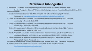 • Bustamante, Z. Guillermo, 2003. Competencias y evaluaciones masivas en Colombia una mirada desde
Bourdieu. Pedagogía y Saberes Nº 18 Universidad Pedagógica Nacional. Facultad de Educación, 2003, pp. 33-44.
Tomado de Bourdieu.
• Constitución Política de Colombia, 1991. Título V. Capítulo 2 de la Función Pública, pág. 27. Colombia.
Recuperado de: http://pdba.georgetown.edu/Constitutions/Colombia/colombia91.pdf
• Cvudes. 1. Evaluación para la Educación. 1.2. Funciones de la Evaluación del Aprendizaje. 1.2.1. Funciones
sociales, pág. 4. Tomado de Cerda 2005
• Cvudes. 1. Evaluación para la Educación. 1.2. Funciones de la Evaluación del Aprendizaje. 1.2.1. Funciones
sociales, pág. 4. Tomado de Cerda 2005
• Cvudes. 1. Evaluación para la Educación. 1.2. Funciones de la Evaluación del Aprendizaje. 1.2.2. Funciones
pedagógicas, pág. 5. Tomado de Cerda 2005
• Díaz. B., Angel, 2006. Las pruebas masivas. Análisis de sus diferencias técnicas, pág. 5. Revista Mexicana de
Investigación Educativa, vol. 11, núm. 29, abril-junio, 2006, pp. 583-615. ISSN: 1405-6666 México.
• Estudio Internacional de Tendencias en Matemáticas y Ciencias [TIMSS] 2011, Marcos de la evaluación.
Prólogo, pág. 9. España. Recuperado de:
http://www.iea.nl/fileadmin/user_upload/Publications/Electronic_versions/TIMSS_2011_Frameworks_Spanish.pdf
 Instituto Colombiano de Fomento para la Educación Superior [ICFES]. Pruebas saber. Recuperado de:
http://www.icfes.gov.co/examenes/pruebas-saber
Referencia bibliográfica
 