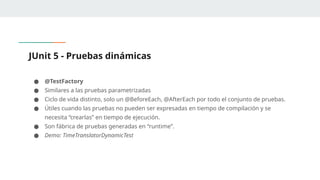 JUnit 5 - Pruebas dinámicas
● @TestFactory
● Similares a las pruebas parametrizadas
● Ciclo de vida distinto, solo un @BeforeEach, @AfterEach por todo el conjunto de pruebas.
● Útiles cuando las pruebas no pueden ser expresadas en tiempo de compilación y se
necesita “crearlas” en tiempo de ejecución.
● Son fábrica de pruebas generadas en “runtime”.
● Demo: TimeTranslatorDynamicTest
 