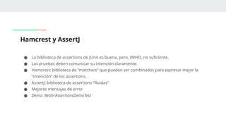 Hamcrest y AssertJ
● La biblioteca de assertions de JUnit es buena, pero, IMHO, no suficiente.
● Las pruebas deben comunicar su intención claramente.
● Hamcrest: biblioteca de “matchers” que pueden ser combinados para expresar mejor la
“intención” de los assertions.
● AssertJ: biblioteca de assertions “fluidas”
● Mejores mensajes de error
● Demo: BetterAssertionsDemoTest
 