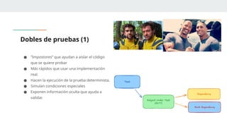 Dobles de pruebas (1)
● “Impostores” que ayudan a aislar el código
que se quiere probar
● Más rápidos que usar una implementación
real.
● Hacen la ejecución de la prueba determinista.
● Simulan condiciones especiales
● Exponen información oculta que ayuda a
validar.
 