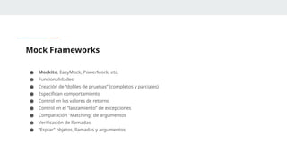 Mock Frameworks
● Mockito, EasyMock, PowerMock, etc.
● Funcionalidades:
● Creación de “dobles de pruebas” (completos y parciales)
● Especifican comportamiento
● Control en los valores de retorno
● Control en el “lanzamiento” de excepciones
● Comparación “Matching” de argumentos
● Verificación de llamadas
● “Espiar” objetos, llamadas y argumentos
 