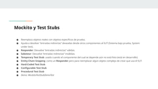 Mockito y Test Stubs
● Reemplaza objetos reales con objetos específicos de prueba.
● Ayuda a devolver “entradas indirectas” deseadas desde otros componentes al SUT (Sistema bajo prueba, System
under test).
● Responder: Devuelve “entradas indirectas” válidas.
● Saboteur: Devuelve “entradas indirectas” inválidas.
● Temporary Test Stub: usado cuando el componente del cual se depende aún no está listo (está en desarrollo).
● Entity Chain Snipping: como un Responder pero para reemplazar algún objeto complejo de crear que usa el SUT.
● Hard-Coded Test Stub
● Configurable Test Stub
● Procedural Test Stub
● Demo: MockitoTestStubDemoTest
 