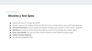 Mockito y Test Spies
● Ayuda a verificar el “comportamiento”.
● Ayuda a capturar las “salidas indirectas” del SUT a otros componentes, para verificarlos después.
● Retrieval Interface: un test double que expone métodos para obtener la información “grabada”.
● Self Shunt: Cuando la misma clase de prueba se instala como el doble de pruebas espía.
● Inner Test Double: Se crea una clase interna anónima como doble de prueba espía.
● Indirect Output Registry
● Ver: MockitoTestSpyDemoTest
 