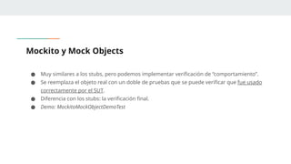 Mockito y Mock Objects
● Muy similares a los stubs, pero podemos implementar verificación de “comportamiento”.
● Se reemplaza el objeto real con un doble de pruebas que se puede verificar que fue usado
correctamente por el SUT.
● Diferencia con los stubs: la verificación final.
● Demo: MockitoMockObjectDemoTest
 
