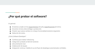 ¿Por qué probar el software?
En general:
● El sistema cumple con los requerimientos (el qué) y especificaciones (el cómo).
● Encontrar errores antes de llegar a producción.
● Prevenir que nuevos cambios no rompan funcionalidad existente (regresión).
● Reducción de costos.
¿Cómo Software Developer?
● Confianza para realizar refactoring.
● Código bien probado es fácil de mantener.
● ¡Documentación viva!
● Colaboración de equipo
● Integración continua: Habilita el uso de flujos de despliegue automatizados confiables.
 
