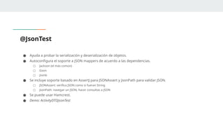 @JsonTest
● Ayuda a probar la serialización y deserialización de objetos.
● Autoconfigura el soporte a JSON mappers de acuerdo a las dependencias.
○ Jackson (el más común)
○ Gson
○ Jsonb
● Se incluye soporte basado en AssertJ para JSONAssert y JsonPath para validar JSON.
○ JSONAssert: verifica JSON como si fueran String
○ JsonPath: navegar un JSON, hacer consultas a JSON
● Se puede usar Hamcrest.
● Demo: ActivityDTOJsonTest
 