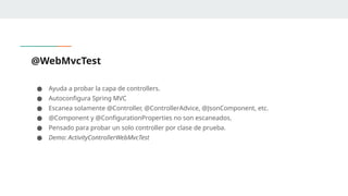 @WebMvcTest
● Ayuda a probar la capa de controllers.
● Autoconfigura Spring MVC
● Escanea solamente @Controller, @ControllerAdvice, @JsonComponent, etc.
● @Component y @ConfigurationProperties no son escaneados.
● Pensado para probar un solo controller por clase de prueba.
● Demo: ActivityControllerWebMvcTest
 