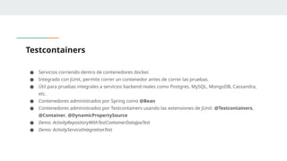 Testcontainers
● Servicios corriendo dentro de contenedores docker.
● Integrado con JUnit, permite correr un contenedor antes de correr las pruebas.
● Útil para pruebas integrales a servicios backend reales como Postgres, MySQL, MongoDB, Cassandra,
etc.
● Contenedores administrados por Spring como @Bean
● Contenedores administrados por Testcontainers usando las extensiones de JUnit: @Testcontainers,
@Container, @DynamicPropertySource
● Demo: ActivityRepositoryWithTestContainerDataJpaTest
● Demo: ActivityServiceIntegrationTest
 