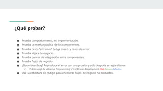 ¿Qué probar?
● Prueba comportamiento, no implementación.
● Prueba la interfaz pública de los componentes.
● Prueba casos “extremos” (edge cases) y casos de error.
● Prueba lógica de negocio.
● Prueba puntos de integración entre componentes.
● Prueba flujos de negocio.
● ¿Ocurrió un bug? Reproduce el error con una prueba y solo después arregla el issue.
○ Práctica ágil de eXtreme Programming y Test Driven Development. Red-Green-Refactor.
● Usa la cobertura de código para encontrar flujos de negocio no probados.
 