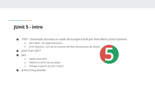 JUnit 5 - intro
● 1997 - Inventado durante un vuelo de Europa a EUA por Kent Beck y Erich Gamma
○ Kent Beck - XP, Agile Manifesto
○ Erich Gamma - uno de los autores del libro de patrones de diseño
● JUnit 5 en 2017
● Jars
○ Jupiter (test API)
○ Platform (correr las pruebas)
○ Vintage (soporte al JUnit “viejo”)
● JUnit 6 muy pronto
 