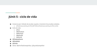 JUnit 5 - ciclo de vida
● Instancia por método de prueba: ayuda a mantener las pruebas aisladas.
○ @TestInstance(Lifecycle.PER_METHOD), @TestInstance(Lifecycle.PER_CLASS)
● Ciclo de vida
○ @Test
○ @BeforeEach
○ @AfterEach
○ @BeforeAll
○ @AfterAll
● @DisplayName
● @Disabled
● @Order
● Demo: MyFirstTestExampleTest, LifecycleExampleTest
 
