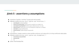 JUnit 5 - assertions y assumptions
● Assertions: Ayudan a “verificar” la ejecución de la prueba.
● Métodos estáticos de org.junit.jupiter.api.Assertions.*:
○ assertEquals: verifica igualdad
○ assertTrue/assertFalse: Verifica que la condición se cumpla o no.
○ assertNull/assertNotNull: Verifica que la referencia sea o no nula.
○ assertThrows: Verifica que se tire una excepción al ejecutar un método.
○ assertAll: agrupa verificaciones
○ assertTimeout: valida tiempos de ejecución
○ etc.
● Assumptions: Usadas cuando no tiene sentido continuar con la ejecución si no hay condiciones adecuadas.
● Métodos estáticos de org.junit.jupiter.api.Assumptions.*:
○ assumeTrue/assumeFalse
○ assumeThat
○ etc.
● Demo: TimeTranslatorTest
 