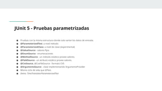 JUnit 5 - Pruebas parametrizadas
● Pruebas con la misma estructura donde solo varían los datos de entrada.
● @ParameterizedTest: a nivel método
● @ParameterizedClass: a nivel de clase (experimental)
● @ValueSource - valores fijos
● @EnumSource - enumeraciones
● @MethodSource - un método estático provee valores.
● @FieldSource - un atributo estático provee valores.
● @CvsSource, @CvsFileSource - formato CVS
● @ArgumentsSource - clase implementando ArgumentsProvider
● Mismo ciclo de vida que @Test.
● Demo: TimeTranslatorParameterizedTest
 