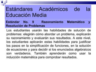 Estándares Académicos de la Educación Media Estándar No. 9  Razonamiento Matemático y Resolución de Problemas Los estudiantes usarán las habilidades de solución de problemas: elegirán cómo abordar un problema, explicarán su razonamiento y evaluarán sus resultados. A este nivel, los estudiantes aplicarán estas habilidades para justificar los pasos en la simplificación de funciones, en la solución de ecuaciones y para decidir si los enunciados algebraicos son verdaderos. También aprenderán como usar la inducción matemática para comprobar resultados. 