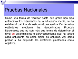 Pruebas Nacionales Como una forma de verificar hasta que grado han sido entendidos los estándares de la educación media, se ha establecido al final de este nivel una evaluación de estos estándares mediante las denominadas Pruebas Nacionales; que no son más que forma de determinar el nivel  de  entendimiento o aprovechamiento que ha tenido cada estudiante en estos ciclos de estudios. Así como probar si ha adquirido las destrezas planteadas como objetivos. 