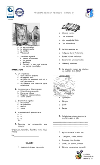 PRUEBAS TERCER PERIODO – GRADO 5°
a. La autoestima baja
b. La autoestima alta
c. La realidad
d. Vida sexual
5. Solidaridad significa:
a. Amarse mutuamente.
b. Ser egoísta.
c. No Mentir
d. Compartir lo poco que tenemos
con los más necesitados.
MATEMÁTICAS
1. Un conjunto es:
a. Gran extensión de tierra
b. Un pequeño texto
c. Un grupo de elementos con una o
más características
d. Un diagrama que determina datos
estadísticos
2. Los conjuntos se determinan por.
a. Extensión o comprensión
b. Elementos o llaves
c. Diagramas o características
d. Textos o letras
3. El símbolo ∈ significa:
a. Pertenencia
b. No pertenencia
c. División
d. Suma
4. El símbolo de no pertenencia es:
a. ⊆
b. ∪
c. ∩
d.∉
5. Determina por comprensión este
conjunto:
G= {octubre, noviembre, diciembre, enero, mayo,
marzo}
G=____________________________
RELIGIÓN
1. La siguiente imagen representa:
a. Libro de cuentos
b. Libro de recetas
c. Libro sagrado La Biblia
d. Libro matemáticas
2. La Biblia se divide en:
a. Antiguo y Nuevo Testamento
b. Antiguo y nuevo testimonio
c. Sacramentos y mandamientos
d. Profetas y Apóstoles
3. La siguiente imagen se relaciona
con cuál libro de la Biblia?
a. Apocalipsis
b. Génesis
c. Éxodo
d. Salmos
4. De la lectura anterior deduce una
enseñanza para tu vida:
-----------------------------------------------------------------
-----------------------------------------------------------------
-----------------------------------------------------------------
------------------------------------
5. Algunos libros de la biblia son:
a. Evangelios, cantos, himnos
b. Oraciones, ritos, liturgias
c. Éxodo, Job, Salmos, Génesis
d. Génesis, sacramentos, comunión.
 