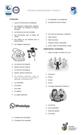 PRUEBAS TERCER PERIODO – GRADO 5°
TECNOLOGÍA
1. ¿Qué son herramientas tecnológicas?
a. son programas y aplicaciones (software)
que pueden ser utilizadas en diversas
funciones
b. son elementos de acero inoxidable.
c. Son instrumentos para el trabajo del
campo
d. Son objetos de uso personal para el
trabajo pesado
2. Las imágenes representan:
a. Los servicios de transporte
b. Algunos servicios públicos
c. Los servicios tecnológicos
d. Algunos servicios domésticos
3. Un dispositivo electrónico capaz de
recibir un conjunto de instrucciones y
ejecutarlas, es la definición de:
a. Un computador
b. Un televisor
c. Una nevera
d. Un teléfono
4. La imagen representa:
a. El software del computador
b. Al hardware del computador
c. Al computador y sus programas
d. Una aplicación para el celular.
5. En el aula de informática no debemos:
a. Hacer silencio
b. Hacer las tareas
c. Preguntar dudas e inquietudes
d. Comer, dañar las herramientas y gritar
COMPETENCIAS CIUDADANAS
1. Según la imagen el hombre es un ser:
a. Económico
b. Político
c. Sexual
d. Social
2. La imagen representa el derecho a:
a. Una familia
b. Una nacionalidad
c. Educación gratuita
d. Un nombre.
 