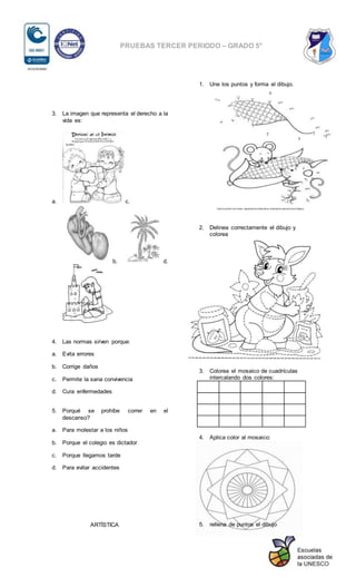 PRUEBAS TERCER PERIODO – GRADO 5°
3. La imagen que representa el derecho a la
vida es:
a. c.
b. d.
4. Las normas sirven porque:
a. Evita errores
b. Corrige daños
c. Permite la sana convivencia
d. Cura enfermedades
5. Porqué se prohíbe correr en el
descanso?
a. Para molestar a los niños
b. Porque el colegio es dictador
c. Porque llegamos tarde
d. Para evitar accidentes
ARTÍSTICA
1. Une los puntos y forma el dibujo.
2. Delinea correctamente el dibujo y
colorea
3. Colorea el mosaico de cuadrículas
intercalando dos colores:
4. Aplica color al mosaico:
5. rellena de puntos el dibujo
 