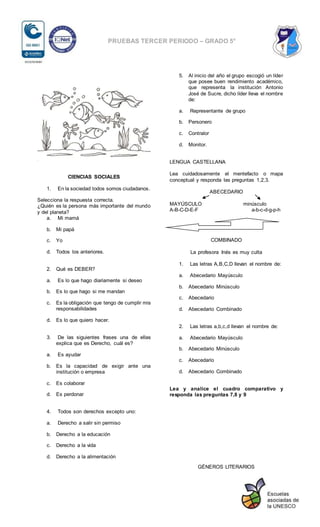 PRUEBAS TERCER PERIODO – GRADO 5°
CIENCIAS SOCIALES
1. En la sociedad todos somos ciudadanos.
Selecciona la respuesta correcta.
¿Quién es la persona más importante del mundo
y del planeta?
a. Mi mamá
b. Mi papá
c. Yo
d. Todos los anteriores.
2. Qué es DEBER?
a. Es lo que hago diariamente si deseo
b. Es lo que hago si me mandan
c. Es la obligación que tengo de cumplir mis
responsabilidades
d. Es lo que quiero hacer.
3. De las siguientes frases una de ellas
explica que es Derecho, cuál es?
a. Es ayudar
b. Es la capacidad de exigir ante una
institución o empresa
c. Es colaborar
d. Es perdonar
4. Todos son derechos excepto uno:
a. Derecho a salir sin permiso
b. Derecho a la educación
c. Derecho a la vida
d. Derecho a la alimentación
5. Al inicio del año el grupo escogió un líder
que posee buen rendimiento académico,
que representa la institución Antonio
José de Sucre, dicho líder lleva el nombre
de:
a. Representante de grupo
b. Personero
c. Contralor
d. Monitor.
LENGUA CASTELLANA
Lea cuidadosamente el mentefacto o mapa
conceptual y responda las preguntas 1,2,3.
ABECEDARIO
MAYÚSCULO minúsculo
A-B-C-D-E-F a-b-c-d-g-p-h
COMBINADO
La profesora Inés es muy culta
1. Las letras A,B,C,D llevan el nombre de:
a. Abecedario Mayúsculo
b. Abecedario Minúsculo
c. Abecedario
d. Abecedario Combinado
2. Las letras a,b,c,d llevan el nombre de:
a. Abecedario Mayúsculo
b. Abecedario Minúsculo
c. Abecedario
d. Abecedario Combinado
Lea y analice el cuadro comparativo y
responda las preguntas 7,8 y 9
GÉNEROS LITERARIOS
 