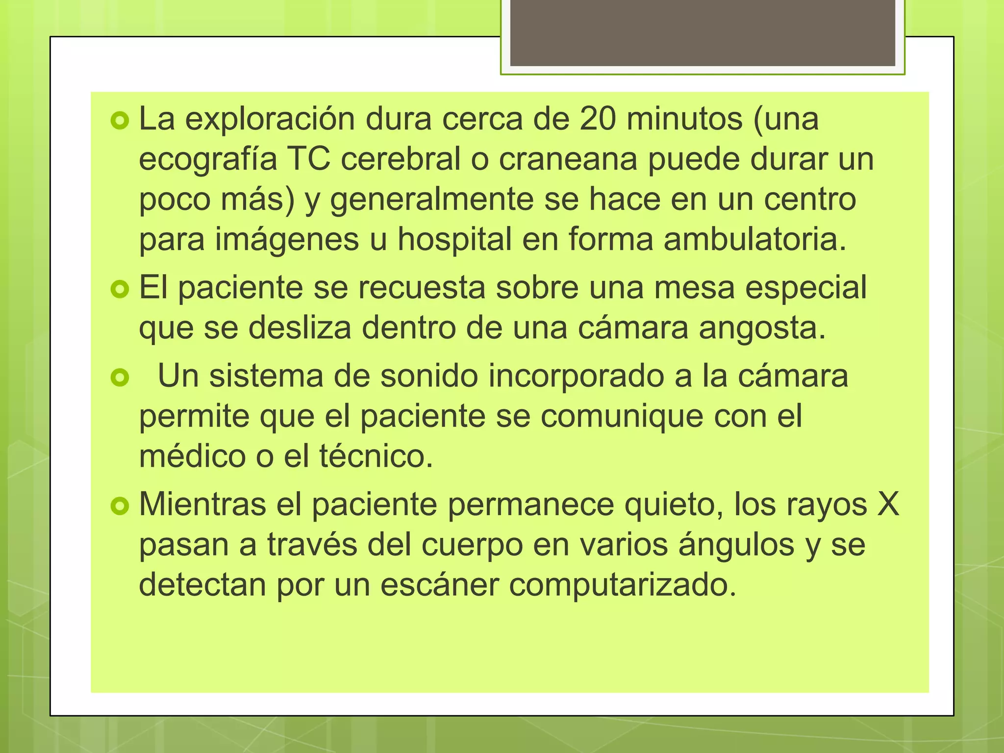  La exploración dura cerca de 20 minutos (una
ecografía TC cerebral o craneana puede durar un
poco más) y generalmente se hace en un centro
para imágenes u hospital en forma ambulatoria.
 El paciente se recuesta sobre una mesa especial
que se desliza dentro de una cámara angosta.
 Un sistema de sonido incorporado a la cámara
permite que el paciente se comunique con el
médico o el técnico.
 Mientras el paciente permanece quieto, los rayos X
pasan a través del cuerpo en varios ángulos y se
detectan por un escáner computarizado.
 