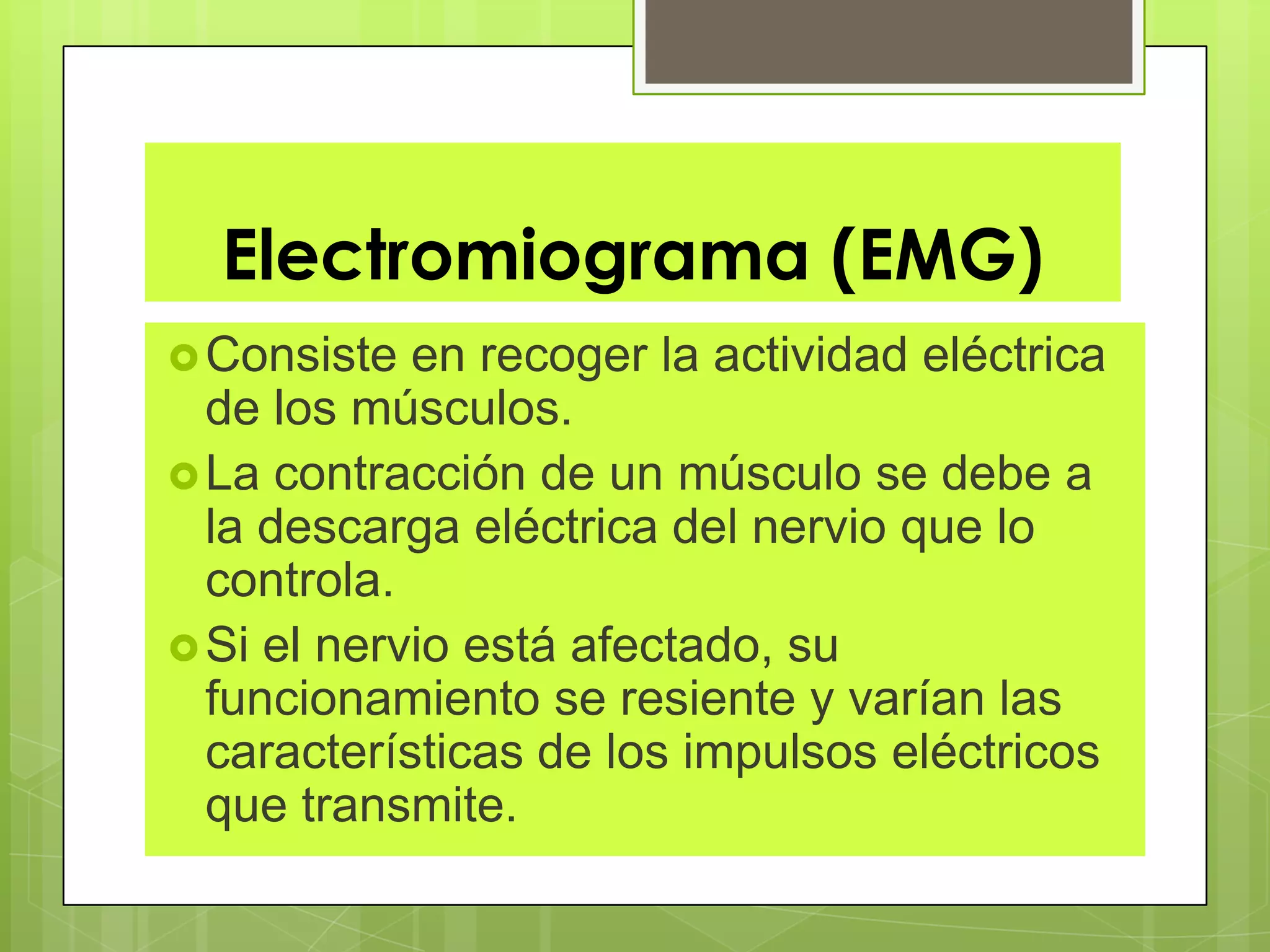 Electromiograma (EMG)
Consiste en recoger la actividad eléctrica
de los músculos.
La contracción de un músculo se debe a
la descarga eléctrica del nervio que lo
controla.
Si el nervio está afectado, su
funcionamiento se resiente y varían las
características de los impulsos eléctricos
que transmite.
 