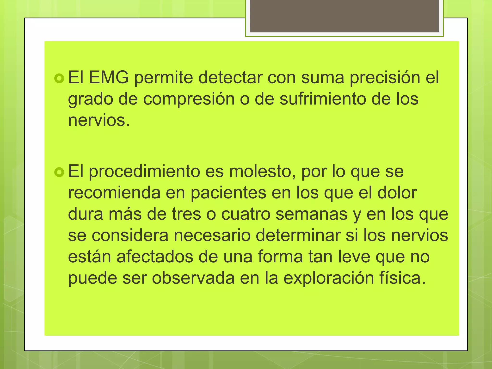  El EMG permite detectar con suma precisión el
grado de compresión o de sufrimiento de los
nervios.
 El procedimiento es molesto, por lo que se
recomienda en pacientes en los que el dolor
dura más de tres o cuatro semanas y en los que
se considera necesario determinar si los nervios
están afectados de una forma tan leve que no
puede ser observada en la exploración física.
 