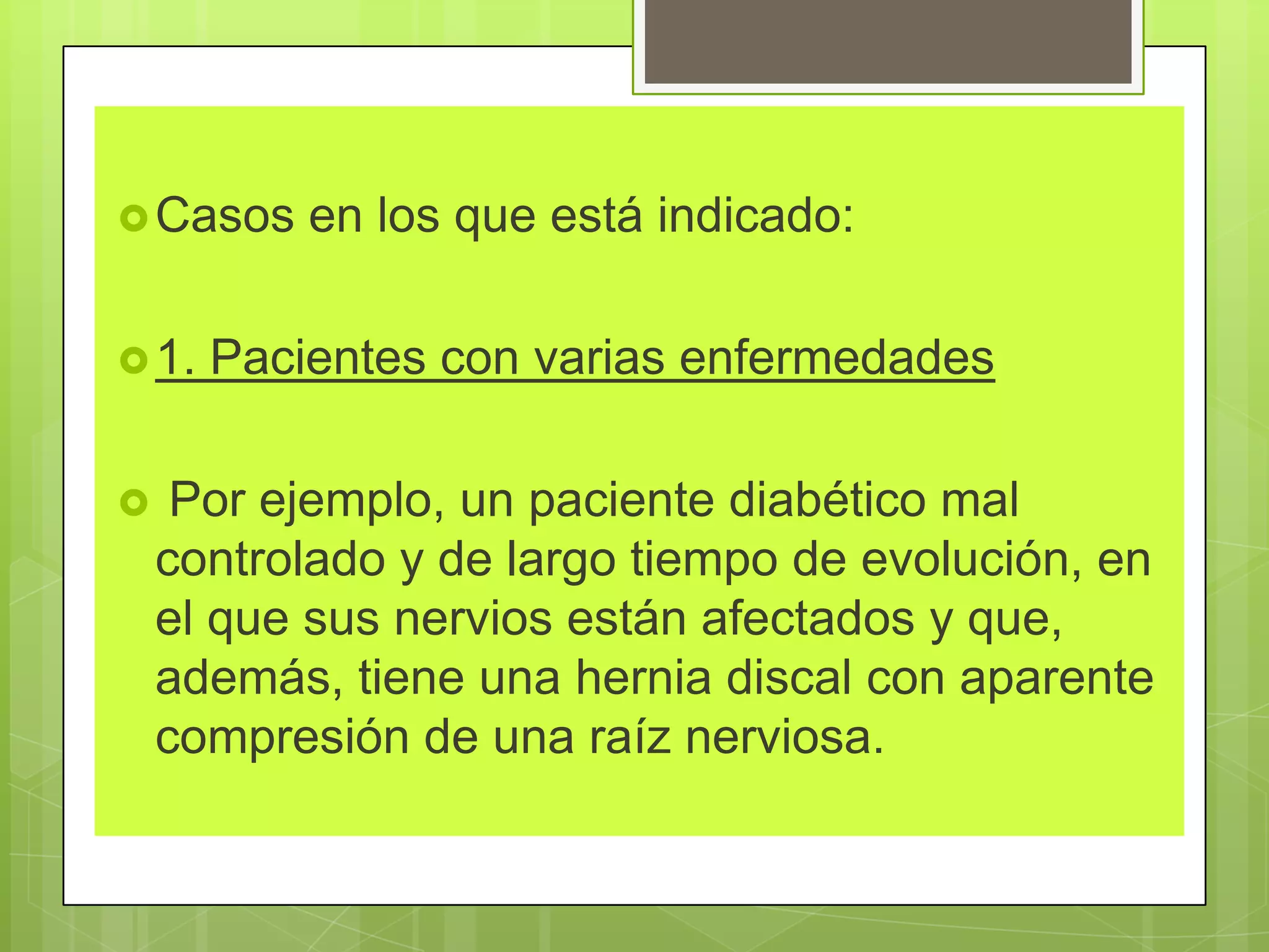 Casos en los que está indicado:
1. Pacientes con varias enfermedades
 Por ejemplo, un paciente diabético mal
controlado y de largo tiempo de evolución, en
el que sus nervios están afectados y que,
además, tiene una hernia discal con aparente
compresión de una raíz nerviosa.
 