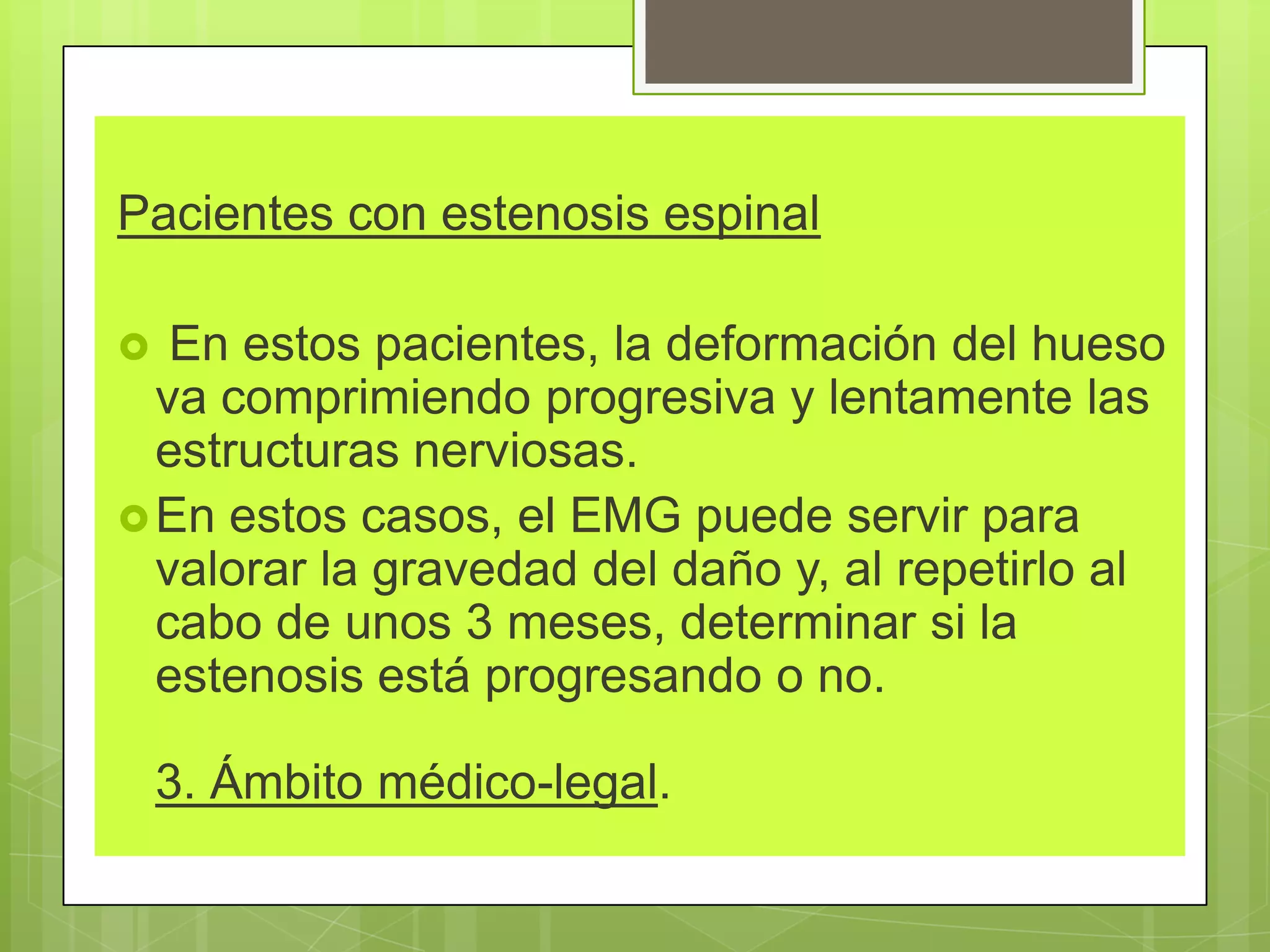 Pacientes con estenosis espinal
 En estos pacientes, la deformación del hueso
va comprimiendo progresiva y lentamente las
estructuras nerviosas.
En estos casos, el EMG puede servir para
valorar la gravedad del daño y, al repetirlo al
cabo de unos 3 meses, determinar si la
estenosis está progresando o no.
3. Ámbito médico-legal.
 